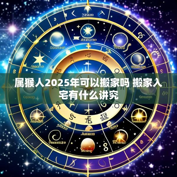 属猴人2025年可以搬家吗 搬家入宅有什么讲究