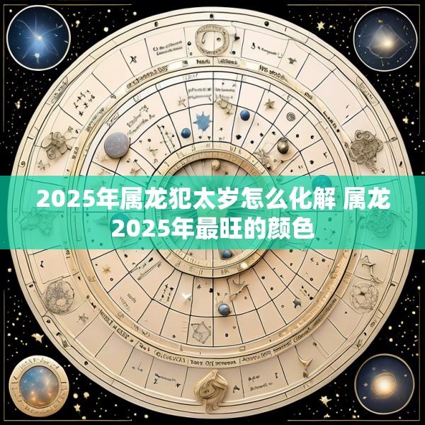 2025年属龙犯太岁怎么化解 属龙2025年最旺的颜色