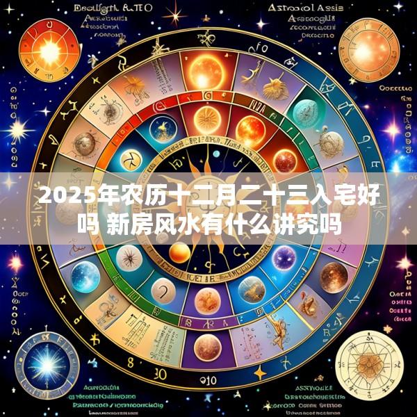 2025年农历十二月二十三入宅好吗 新房风水有什么讲究吗