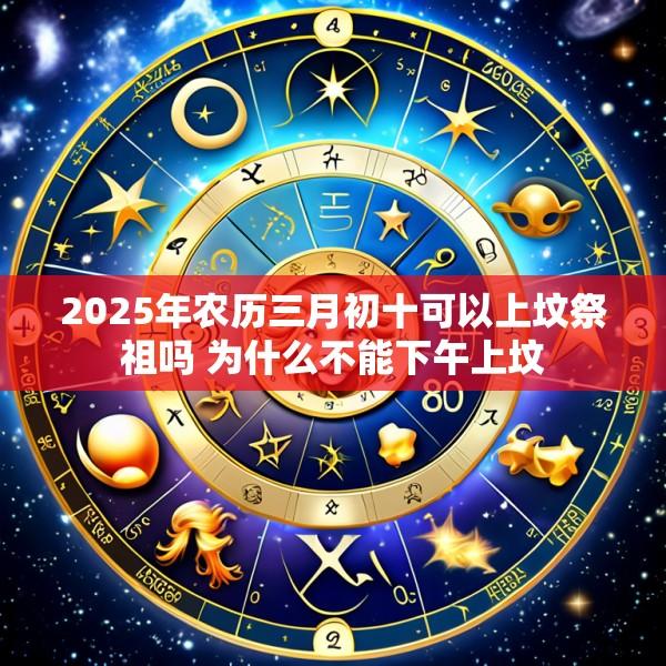 2025年农历三月初十可以上坟祭祖吗 为什么不能下午上坟