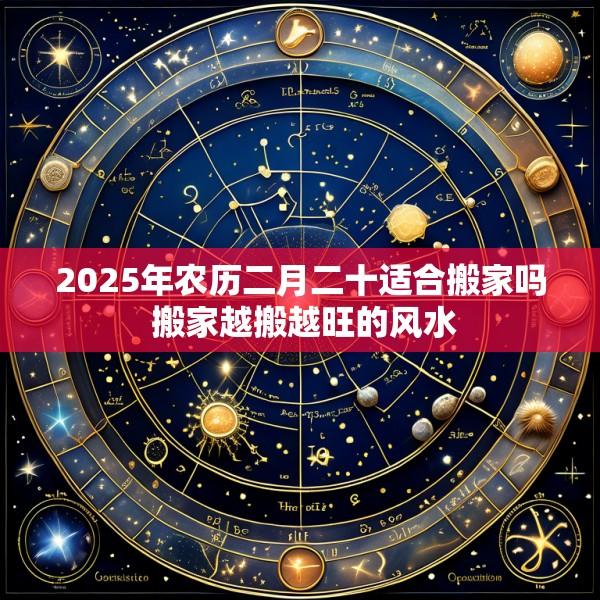 2025年农历二月二十适合搬家吗 搬家越搬越旺的风水