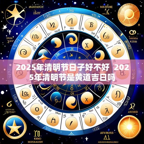 2025年清明节日子好不好  2025年清明节是黄道吉日吗