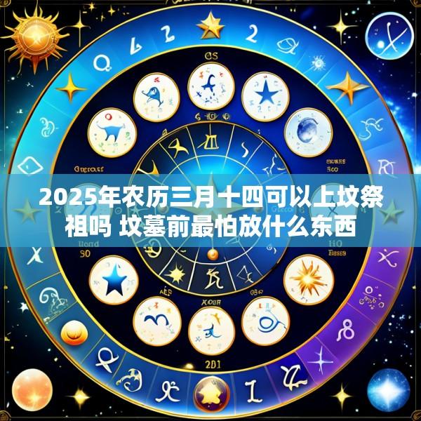2025年农历三月十四可以上坟祭祖吗 坟墓前最怕放什么东西