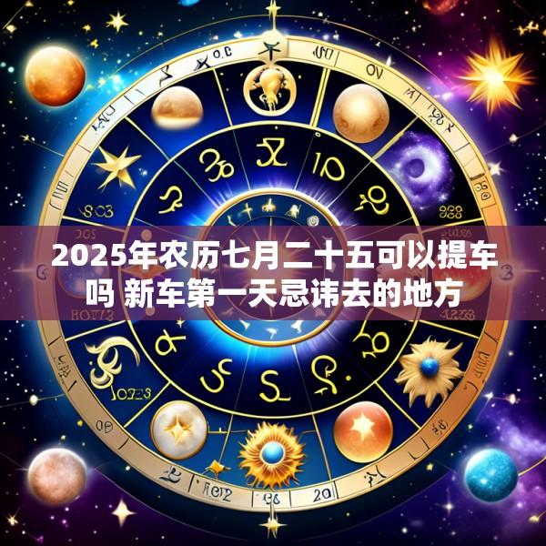 2025年农历七月二十五可以提车吗 新车第一天忌讳去的地方