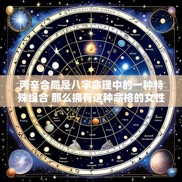 丙辛合局是八字命理中的一种特殊组合 那么拥有这种命格的女性命运如何呢