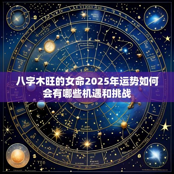 八字木旺的女命2025年运势如何会有哪些机遇和挑战