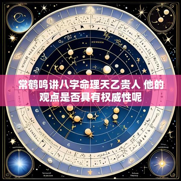 常鹤鸣讲八字命理天乙贵人 他的观点是否具有权威性呢
