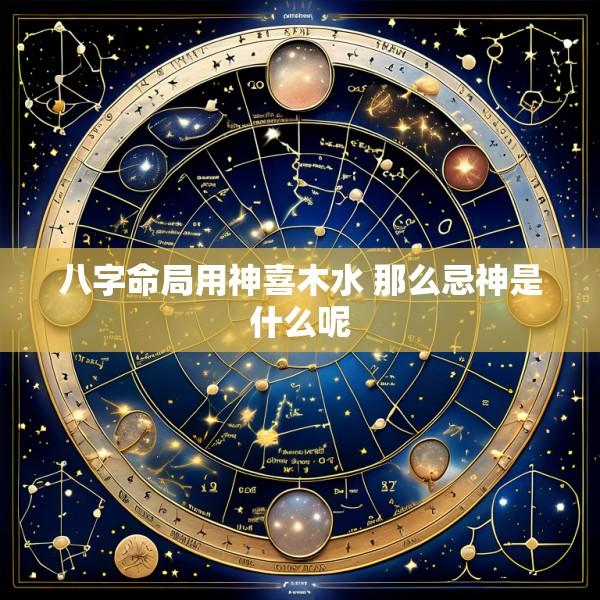 八字命局用神喜木水 那么忌神是什么呢