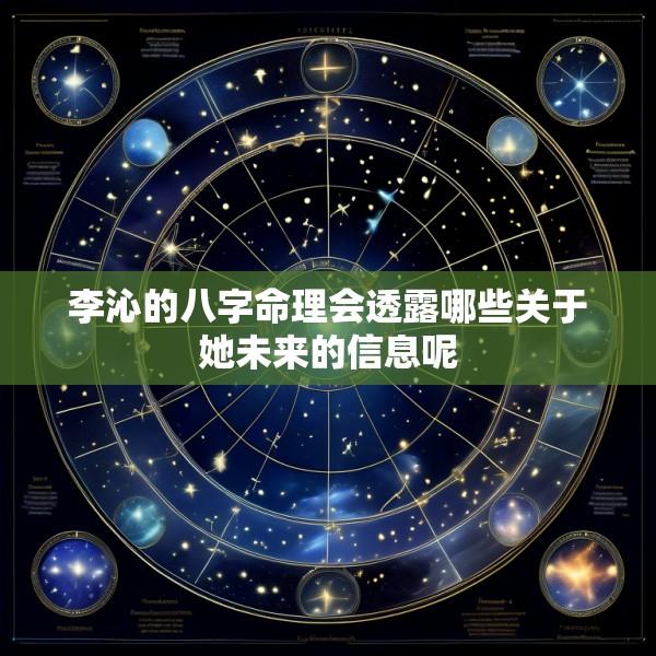 李沁的八字命理会透露哪些关于她未来的信息呢