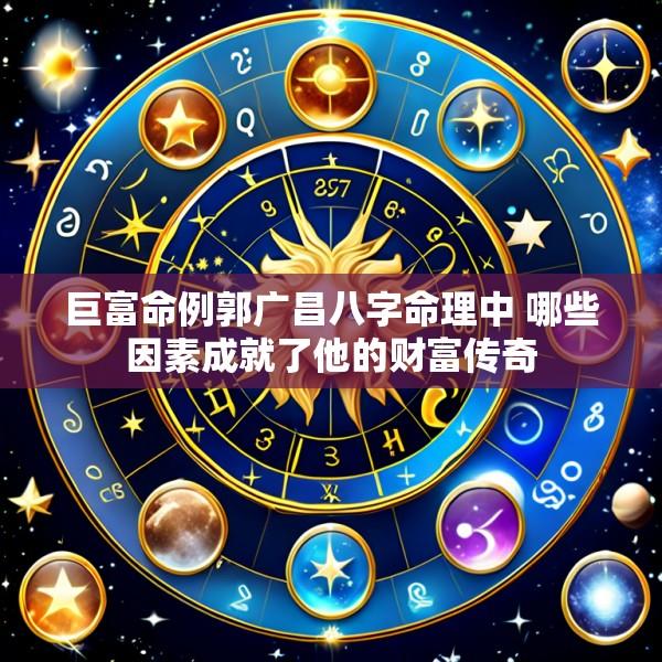 巨富命例郭广昌八字命理中 哪些因素成就了他的财富传奇