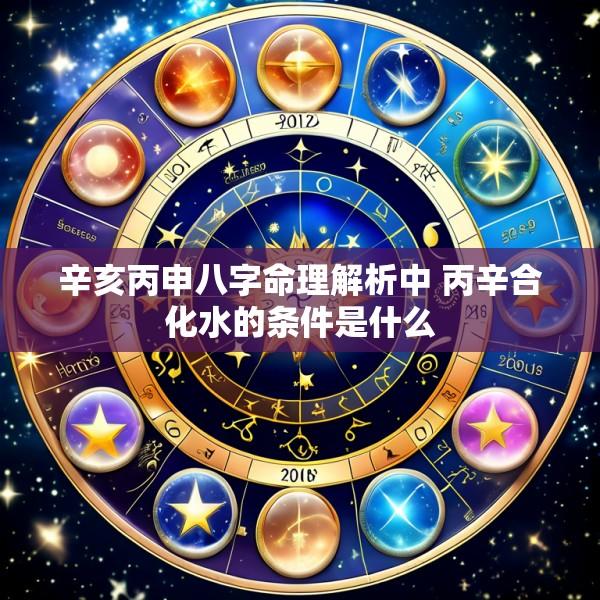 辛亥丙申八字命理解析中 丙辛合化水的条件是什么