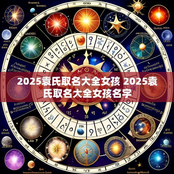 2025袁氏取名大全女孩 2025袁氏取名大全女孩名字