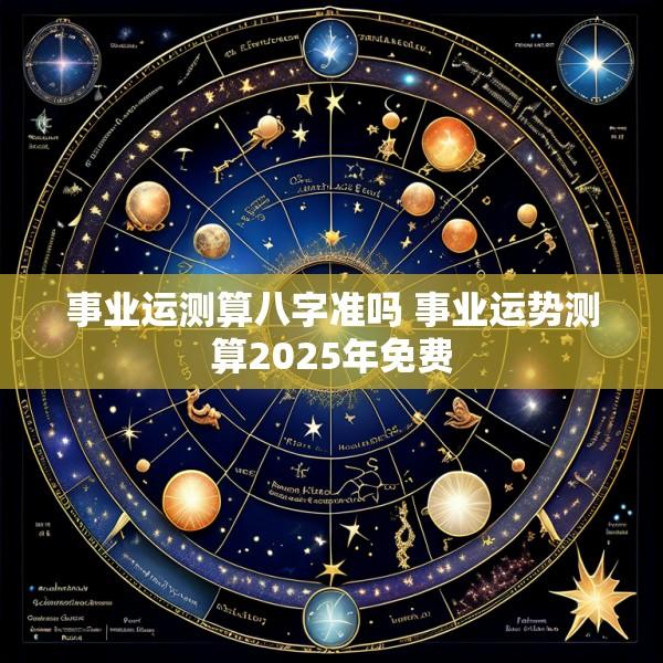事业运测算八字准吗 事业运势测算2025年免费
