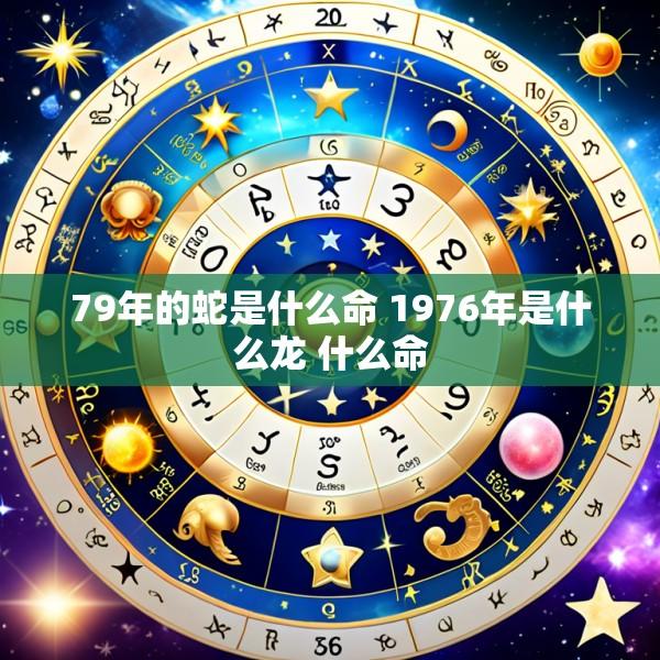 79年的蛇是什么命 1976年是什么龙 什么命