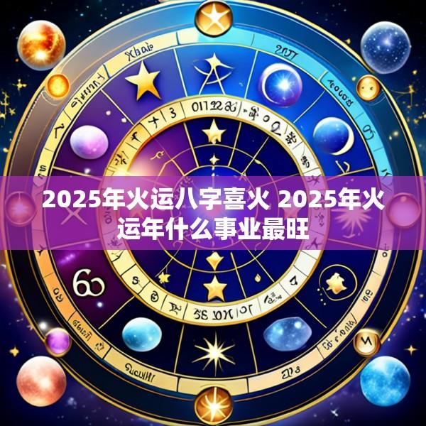 2025年火运八字喜火 2025年火运年什么事业最旺