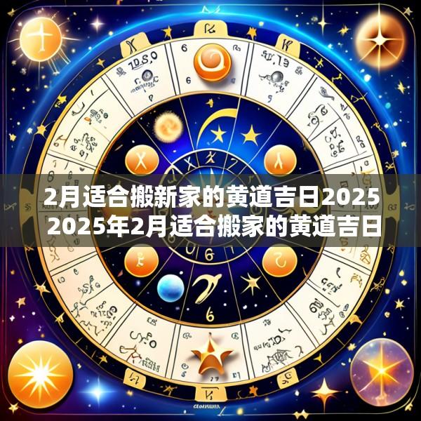 2月适合搬新家的黄道吉日2025 2025年2月适合搬家的黄道吉日一览表