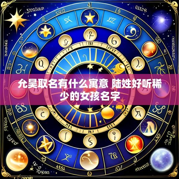 允昊取名有什么寓意 陆姓好听稀少的女孩名字