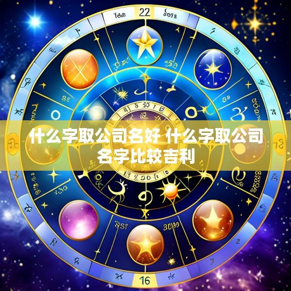 什么字取公司名好 什么字取公司名字比较吉利