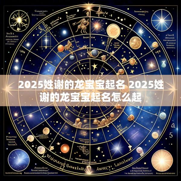 2025姓谢的龙宝宝起名 2025姓谢的龙宝宝起名怎么起