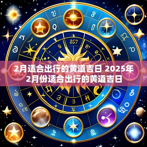 2月适合出行的黄道吉日 2025年2月份适合出行的黄道吉日