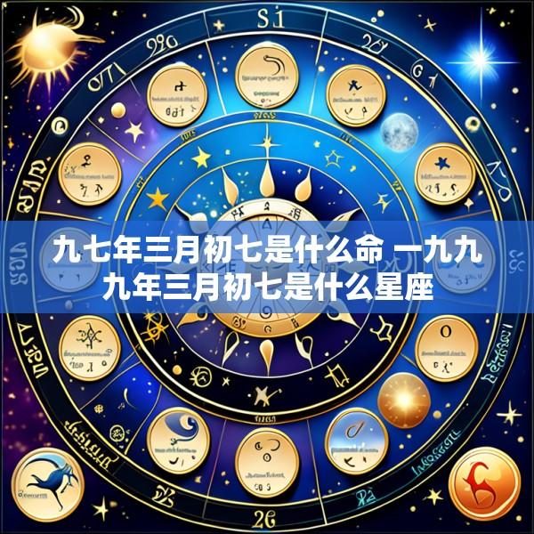 九七年三月初七是什么命 一九九九年三月初七是什么星座