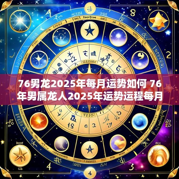 76男龙2025年每月运势如何 76年男属龙人2025年运势运程每月运程