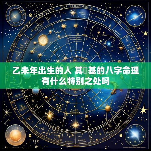 乙未年出生的人 其閒基的八字命理有什么特别之处吗