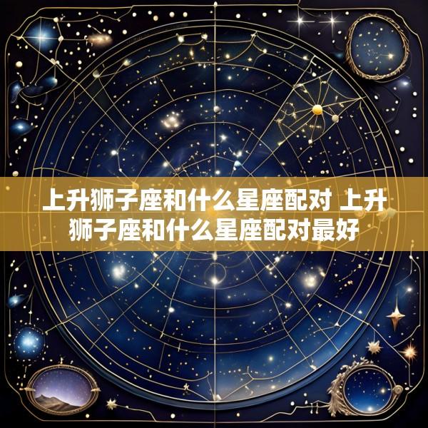上升狮子座和什么星座配对 上升狮子座和什么星座配对最好