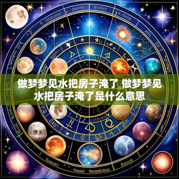做梦梦见水把房子淹了 做梦梦见水把房子淹了是什么意思