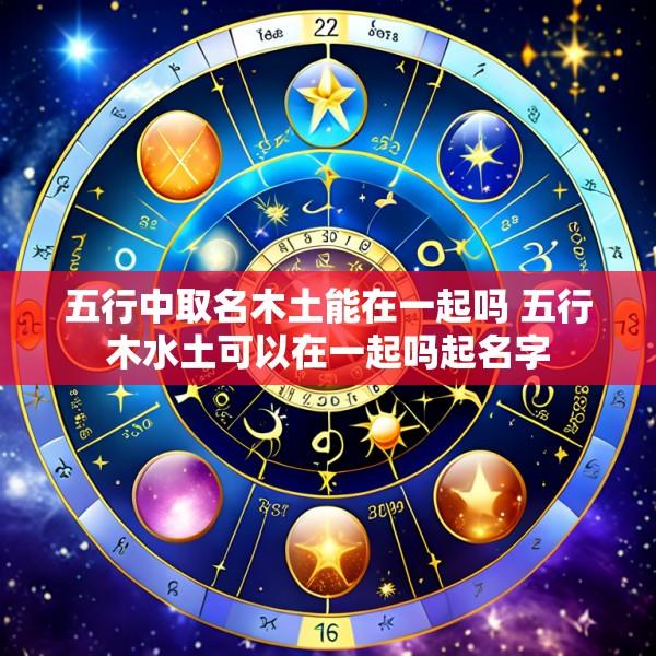 五行中取名木土能在一起吗 五行木水土可以在一起吗起名字