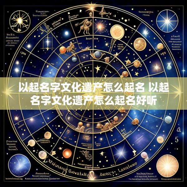 以起名字文化遗产怎么起名 以起名字文化遗产怎么起名好听