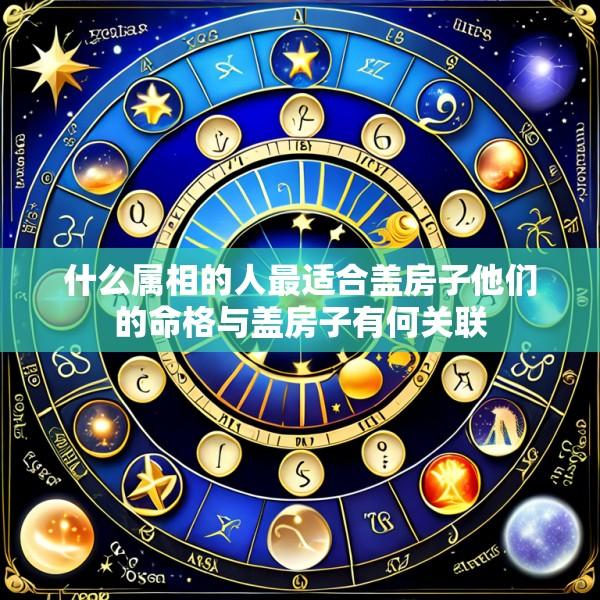什么属相的人最适合盖房子他们的命格与盖房子有何关联