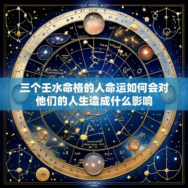 三个壬水命格的人命运如何会对他们的人生造成什么影响