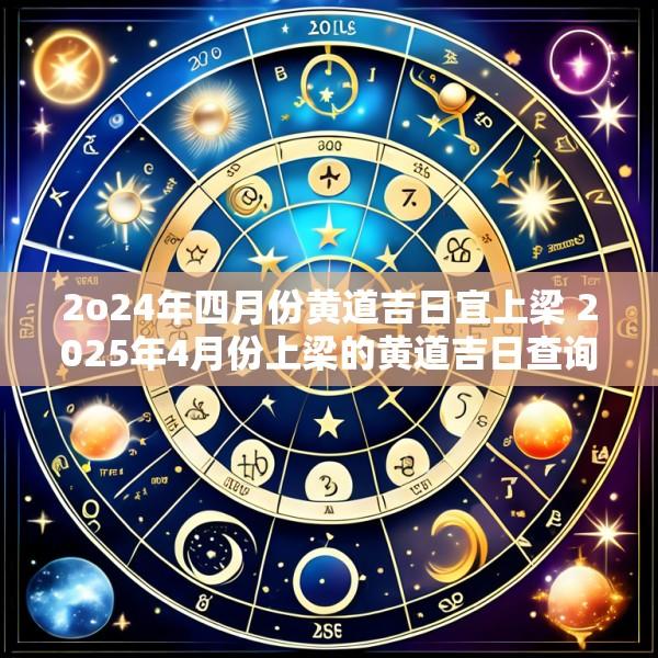 2o24年四月份黄道吉日宜上梁 2025年4月份上梁的黄道吉日查询