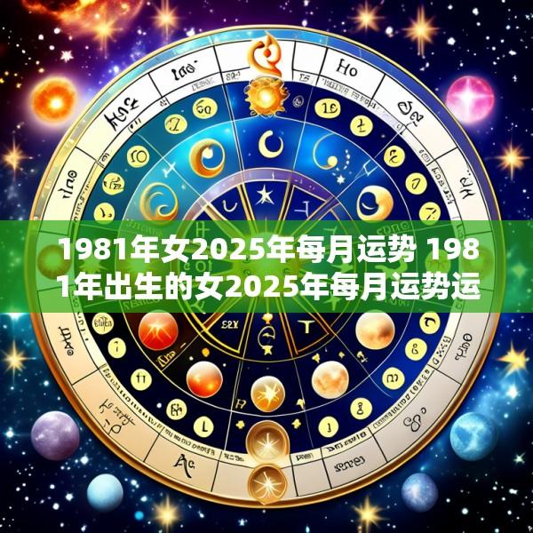 1981年女2025年每月运势 1981年出生的女2025年每月运势运程怎么样
