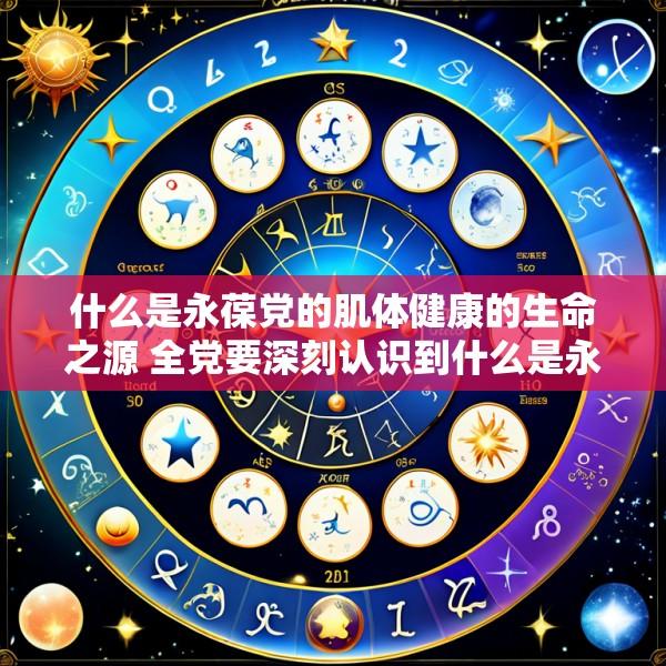 什么是永葆党的肌体健康的生命之源 全党要深刻认识到什么是永葆党的肌体健康的生命源泉