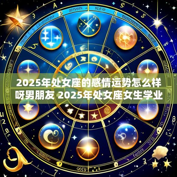 2025年处女座的感情运势怎么样呀男朋友 2025年处女座女生学业运如何
