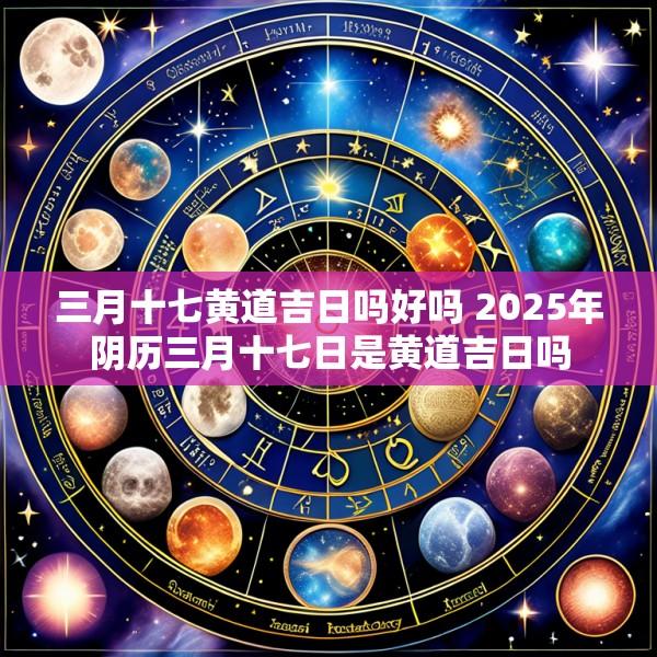 三月十七黄道吉日吗好吗 2025年阴历三月十七日是黄道吉日吗