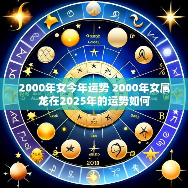 2000年女今年运势 2000年女属龙在2025年的运势如何