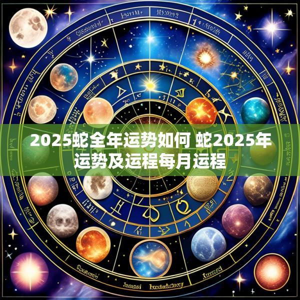 2025蛇全年运势如何 蛇2025年运势及运程每月运程