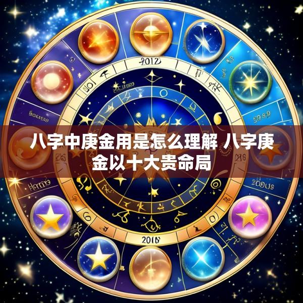 八字中庚金用是怎么理解 八字庚金以十大贵命局
