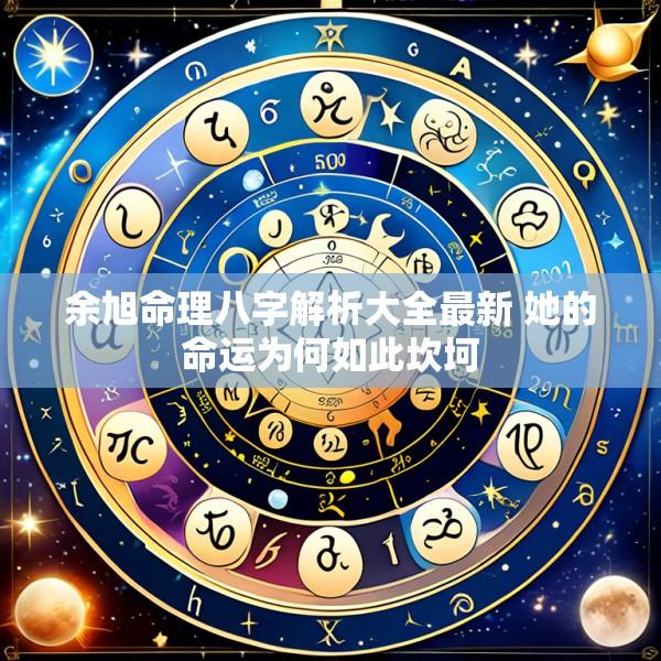 余旭命理八字解析大全最新 她的命运为何如此坎坷