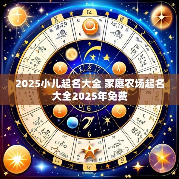 2025小儿起名大全 家庭农场起名大全2025年免费