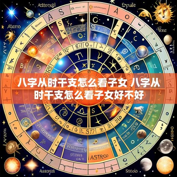 八字从时干支怎么看子女 八字从时干支怎么看子女好不好