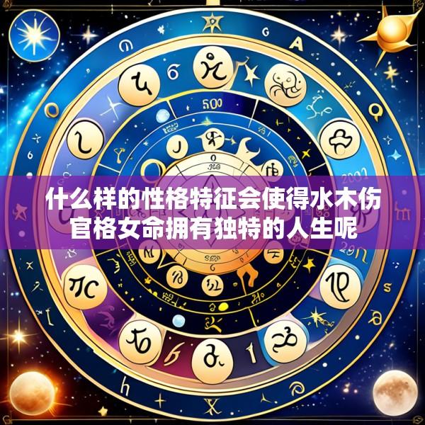 什么样的性格特征会使得水木伤官格女命拥有独特的人生呢