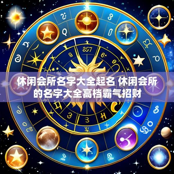 休闲会所名字大全起名 休闲会所的名字大全高档霸气招财