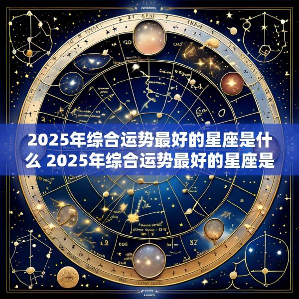 2025年综合运势最好的星座是什么 2025年综合运势最好的星座是什么呢