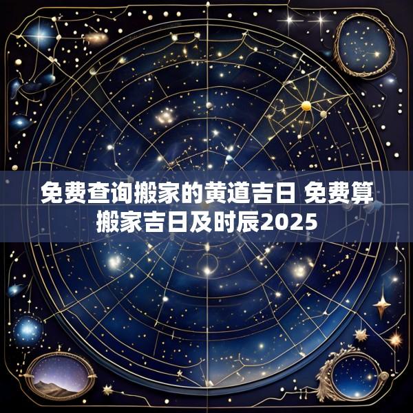 免费查询搬家的黄道吉日 免费算搬家吉日及时辰2025