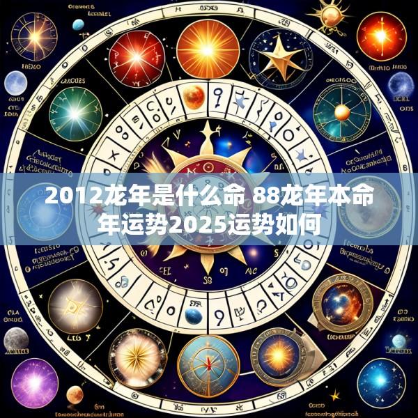 2012龙年是什么命 88龙年本命年运势2025运势如何