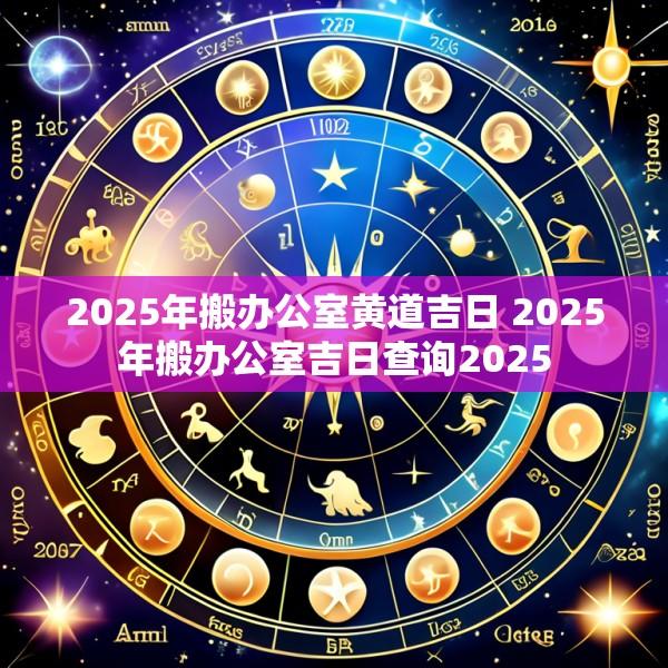 2025年搬办公室黄道吉日 2025年搬办公室吉日查询2025